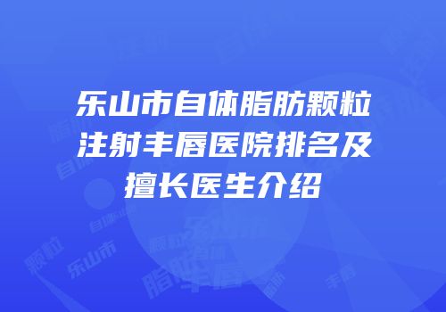乐山市自体脂肪颗粒注射丰唇医院排名及擅长医生介绍