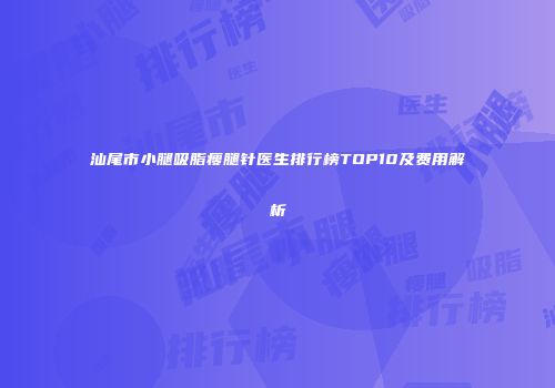 汕尾市小腿吸脂瘦腿针医生排行榜TOP10及费用解析