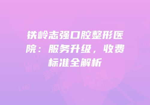 铁岭志强口腔整形医院：服务升级，收费标准全解析