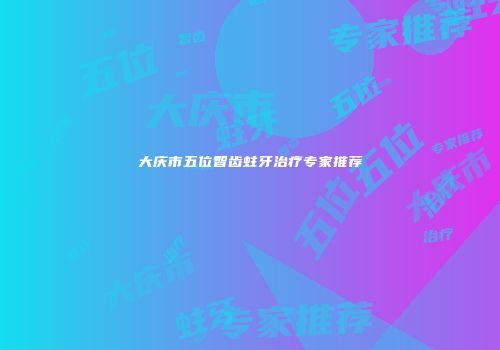 大庆市五位智齿蛀牙治疗专家推荐
