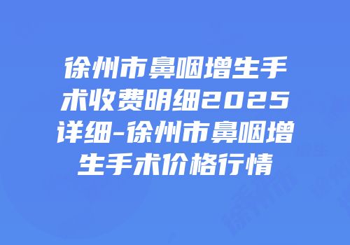 徐州市鼻咽增生手术收费明细2025详细-徐州市鼻咽增生手术价格行情