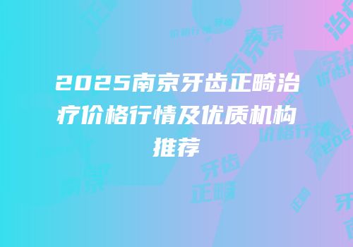 2025南京牙齿正畸治疗价格行情及优质机构推荐