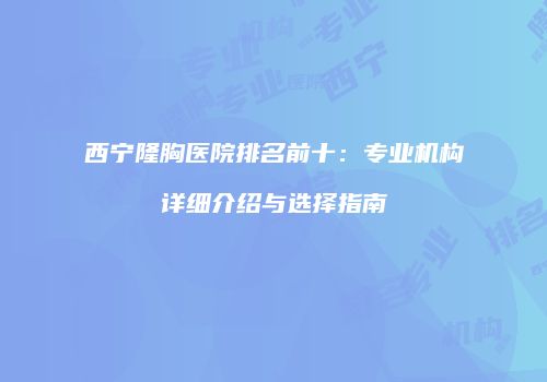 西宁隆胸医院排名前十：专业机构详细介绍与选择指南