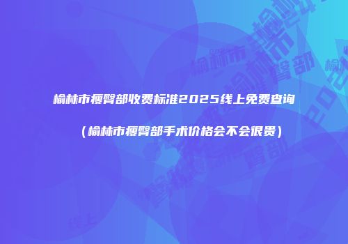 榆林市瘦臀部收费标准2025线上免费查询（榆林市瘦臀部手术价格会不会很贵）