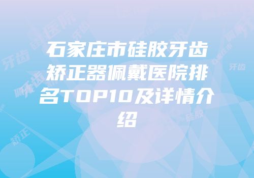 石家庄市硅胶牙齿矫正器佩戴医院排名TOP10及详情介绍