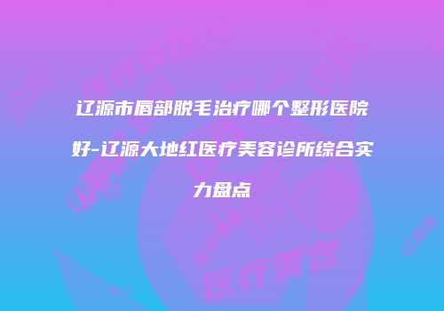 辽源市唇部脱毛治疗哪个整形医院好-辽源大地红医疗美容诊所综合实力盘点