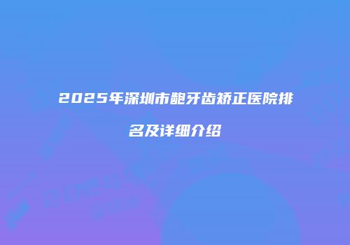 2025年深圳市龅牙齿矫正医院排名及详细介绍