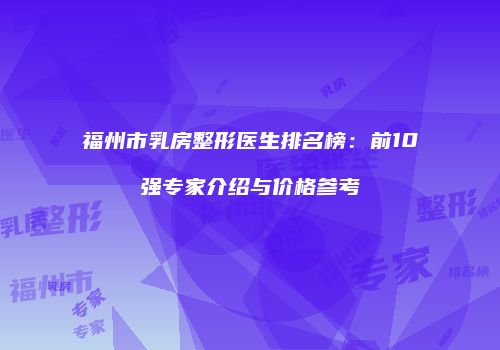 福州市乳房整形医生排名榜：前10强专家介绍与价格参考