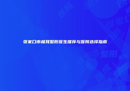 张家口市极耳整形医生推荐与医院选择指南