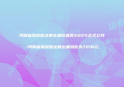 河南省玻尿酸注射去皱价格表2025正式公开-河南省玻尿酸注射去皱均价为7218元