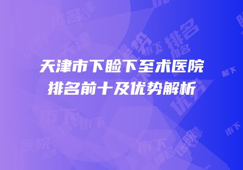 天津市下睑下至术医院排名前十及优势解析