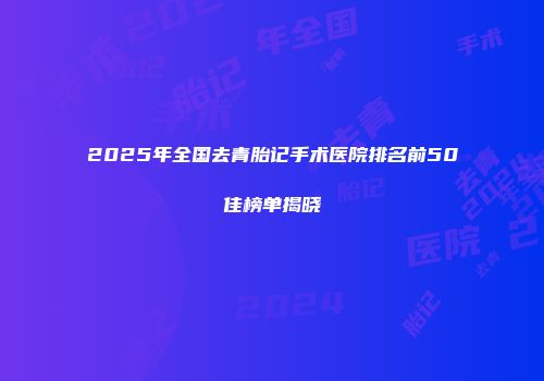 2025年全国去青胎记手术医院排名前50佳榜单揭晓