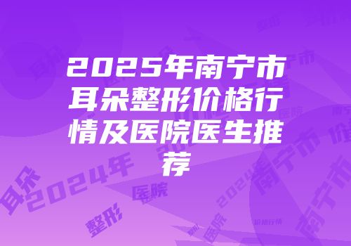 2025年南宁市耳朵整形价格行情及医院医生推荐
