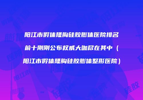 阳江市假体隆胸硅胶膨体医院排名前十刚刚公布权威大咖尽在其中（阳江市假体隆胸硅胶膨体整形医院）