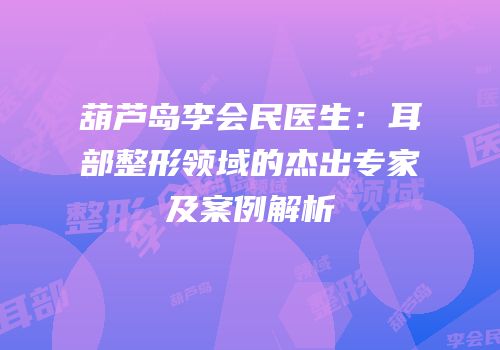葫芦岛李会民医生：耳部整形领域的杰出专家及案例解析
