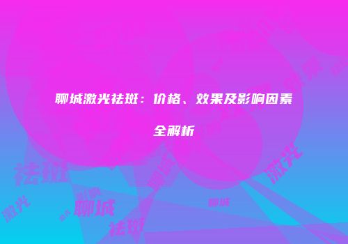 聊城激光祛斑：价格、效果及影响因素全解析