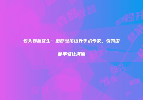 包头袁磊医生：面部悬吊提升手术专家，引领面部年轻化潮流