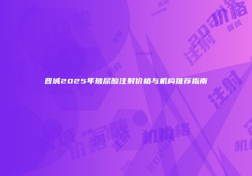 晋城2025年玻尿酸注射价格与机构推荐指南