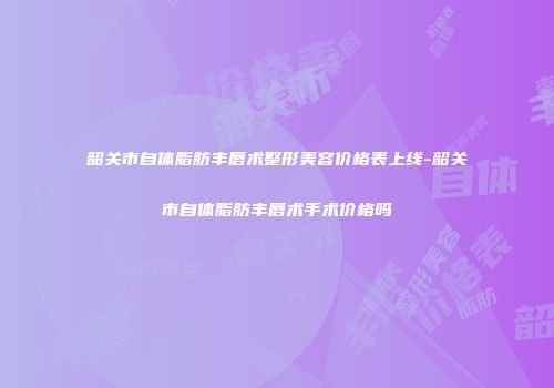 韶关市自体脂肪丰唇术整形美容价格表上线-韶关市自体脂肪丰唇术手术价格吗