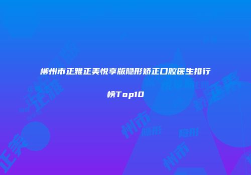 郴州市正雅正美悦享版隐形矫正口腔医生排行榜Top10