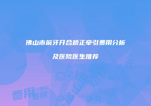 佛山市前牙开合矫正牵引费用分析及医院医生推荐