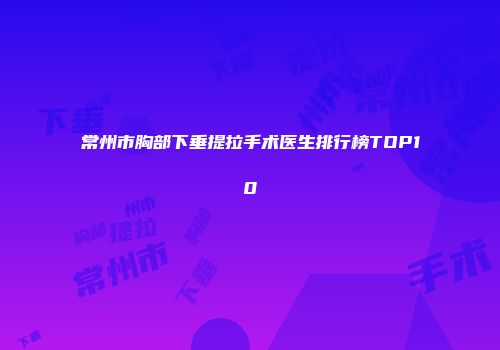 常州市胸部下垂提拉手术医生排行榜TOP10