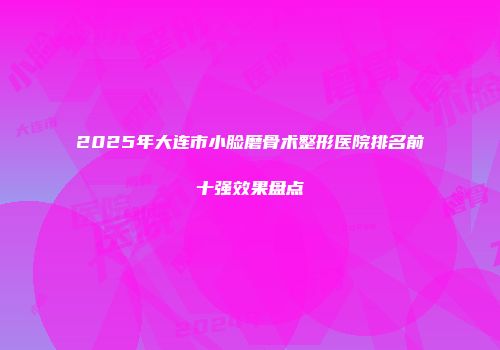 2025年大连市小脸磨骨术整形医院排名前十强效果盘点