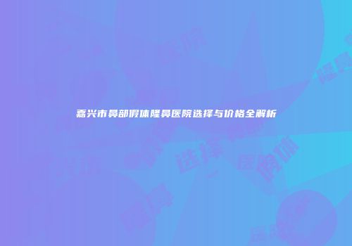 嘉兴市鼻部假体隆鼻医院选择与价格全解析