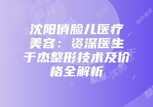 沈阳俏脸儿医疗美容：资深医生于杰整形技术及价格全解析