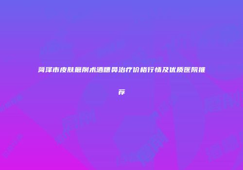 菏泽市皮肤磨削术酒糟鼻治疗价格行情及优质医院推荐