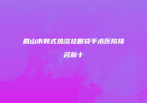 眉山市韩式热溶祛眼袋手术医院排名前十