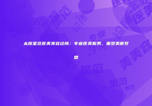 太原星范医美美容诊所：专业医美服务，重塑美丽梦想