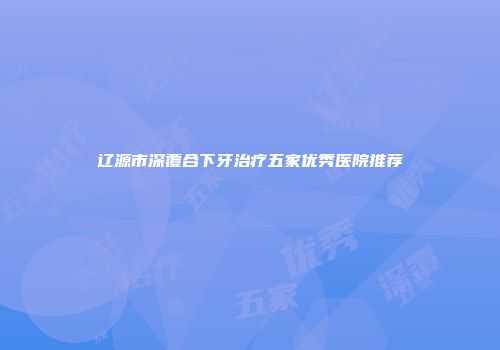 辽源市深覆合下牙治疗五家优秀医院推荐