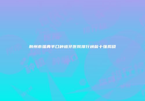 荆州市瑞典半口种植牙医院排行榜前十强揭晓