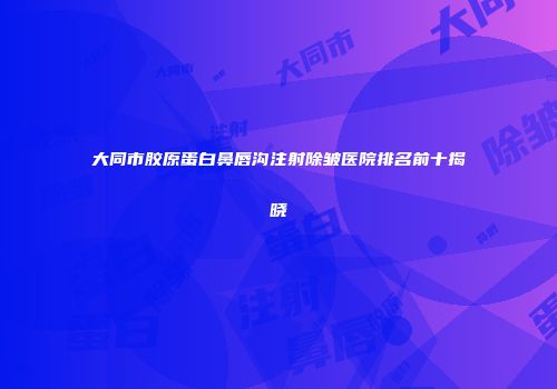 大同市胶原蛋白鼻唇沟注射除皱医院排名前十揭晓
