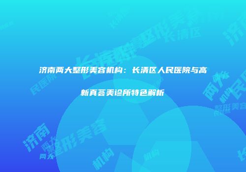 济南两大整形美容机构：长清区人民医院与高新真荟美诊所特色解析