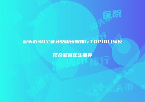 汕头市3D全瓷牙贴面医院排行TOP10口碑反馈及知名医生推荐