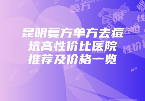 昆明复方单方去痘坑高性价比医院推荐及价格一览