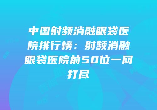 中国射频消融眼袋医院排行榜：射频消融眼袋医院前50位一网打尽