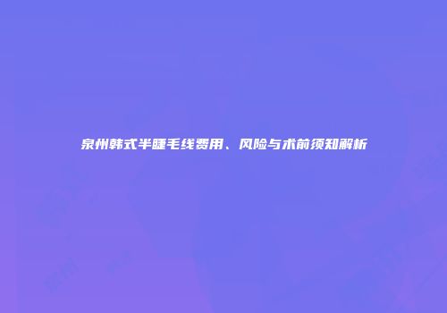 泉州韩式半睫毛线费用、风险与术前须知解析