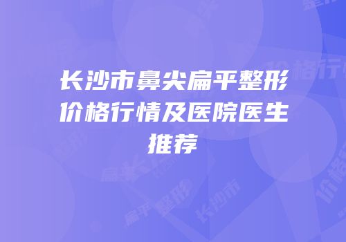 长沙市鼻尖扁平整形价格行情及医院医生推荐