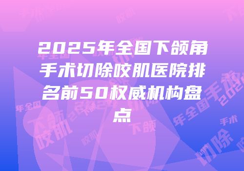 2025年全国下颌角手术切除咬肌医院排名前50权威机构盘点