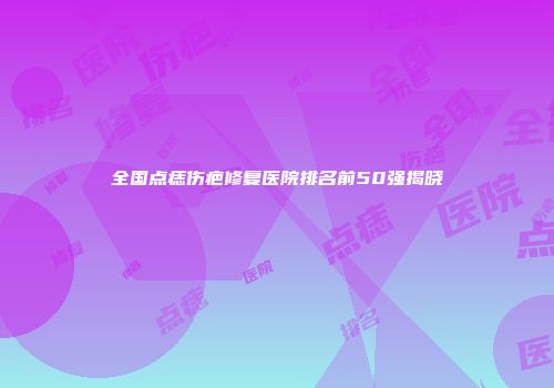 全国点痣伤疤修复医院排名前50强揭晓