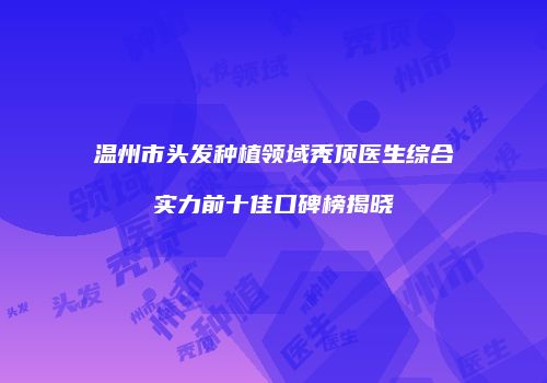 温州市头发种植领域秃顶医生综合实力前十佳口碑榜揭晓