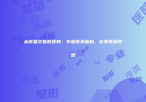 太原星范整形医院：专业医美机构，实现美丽梦想