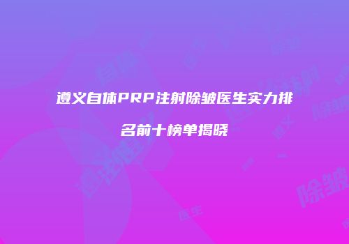 遵义自体PRP注射除皱医生实力排名前十榜单揭晓