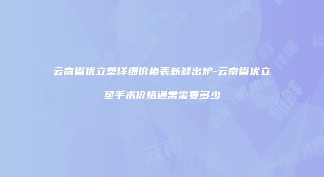 云南省优立塑详细价格表新鲜出炉-云南省优立塑手术价格通常需要多少