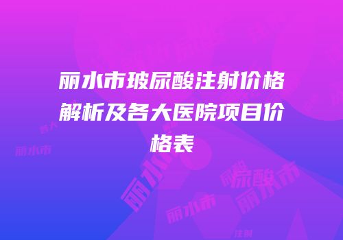丽水市玻尿酸注射价格解析及各大医院项目价格表