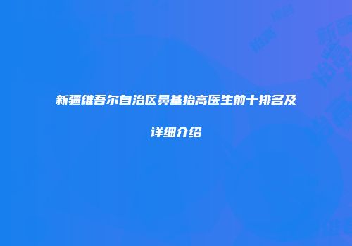 新疆维吾尔自治区鼻基抬高医生前十排名及详细介绍