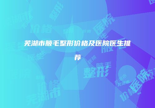 芜湖市腋毛整形价格及医院医生推荐